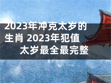 2023年冲克太岁的生肖 2023年犯值太岁最全最完整