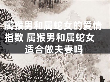 属猴男和属蛇女的爱情指数 属猴男和属蛇女适合做夫妻吗