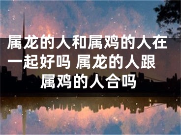 属龙的人和属鸡的人在一起好吗 属龙的人跟属鸡的人合吗