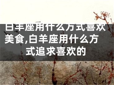 白羊座用什么方式喜欢美食,白羊座用什么方式追求喜欢的
