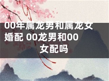 00年属龙男和属龙女婚配 00龙男和00女配吗
