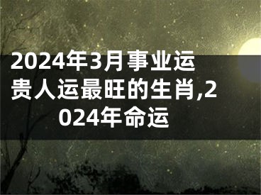 2024年3月事业运贵人运最旺的生肖,2024年命运