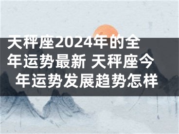 天秤座2024年的全年运势最新 天秤座今年运势发展趋势怎样