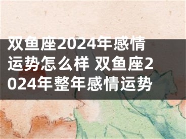 双鱼座2024年感情运势怎么样 双鱼座2024年整年感情运势