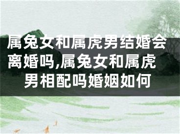 属兔女和属虎男结婚会离婚吗,属兔女和属虎男相配吗婚姻如何