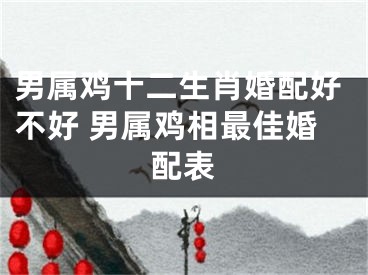 男属鸡十二生肖婚配好不好 男属鸡相最佳婚配表