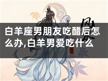 白羊座男朋友吃醋后怎么办,白羊男爱吃什么