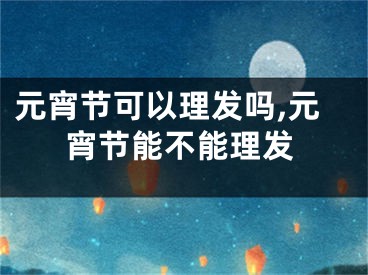 元宵节可以理发吗,元宵节能不能理发