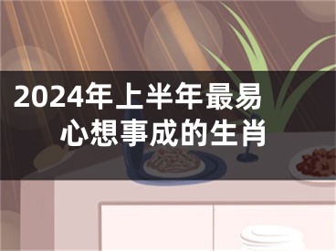 2024年上半年最易心想事成的生肖