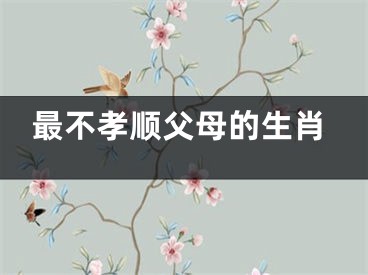 最不孝顺父母的生肖