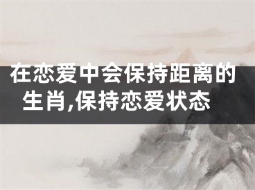 在恋爱中会保持距离的生肖,保持恋爱状态