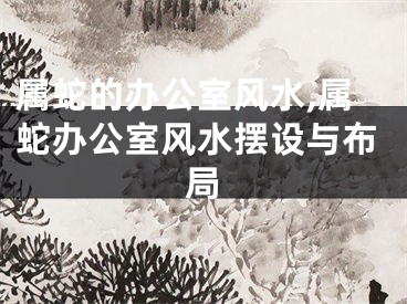 属蛇的办公室风水,属蛇办公室风水摆设与布局