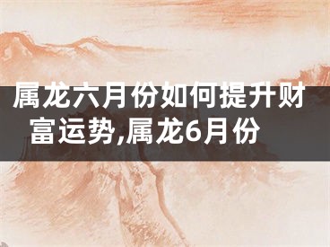 属龙六月份如何提升财富运势,属龙6月份