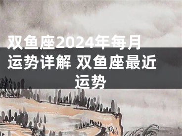双鱼座2024年每月运势详解 双鱼座最近运势