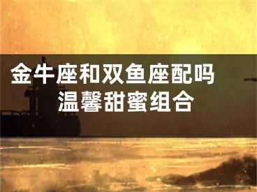 金牛座和双鱼座配吗 温馨甜蜜组合