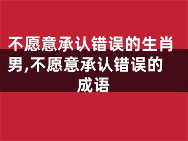 不愿意承认错误的生肖男,不愿意承认错误的成语
