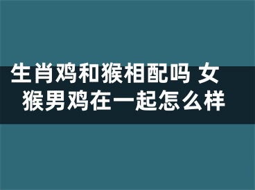 生肖鸡和猴相配吗 女猴男鸡在一起怎么样