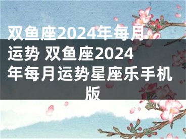双鱼座2024年每月运势 双鱼座2024年每月运势星座乐手机版