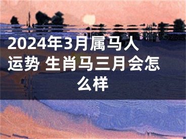 2024年3月属马人运势 生肖马三月会怎么样