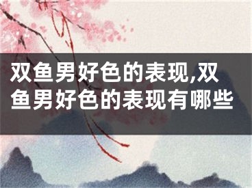 双鱼男好色的表现,双鱼男好色的表现有哪些