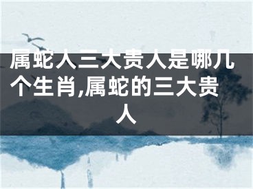 属蛇人三大贵人是哪几个生肖,属蛇的三大贵人