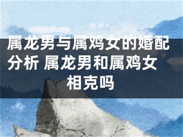 属龙男与属鸡女的婚配分析 属龙男和属鸡女相克吗
