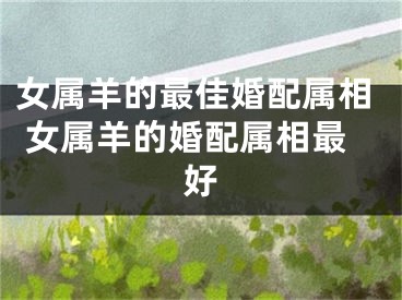 女属羊的最佳婚配属相 女属羊的婚配属相最好