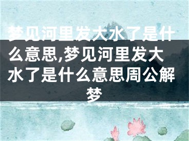 梦见河里发大水了是什么意思,梦见河里发大水了是什么意思周公解梦