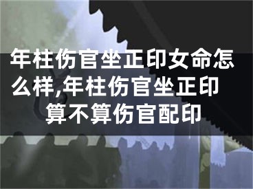 年柱伤官坐正印女命怎么样,年柱伤官坐正印算不算伤官配印