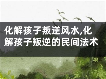 化解孩子叛逆风水,化解孩子叛逆的民间法术