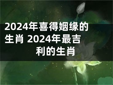2024年喜得姻缘的生肖 2024年最吉利的生肖