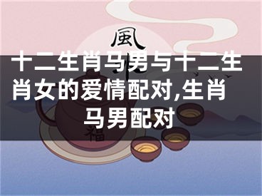 十二生肖马男与十二生肖女的爱情配对,生肖马男配对