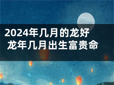 2024年几月的龙好 龙年几月出生富贵命