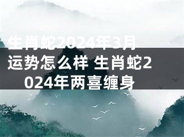 生肖蛇2024年3月运势怎么样 生肖蛇2024年两喜缠身