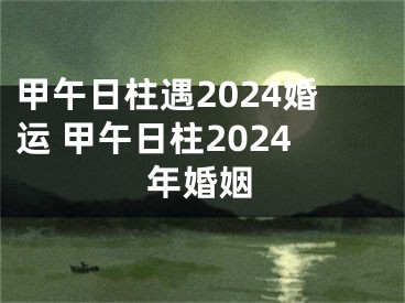 甲午日柱遇2024婚运 甲午日柱2024年婚姻