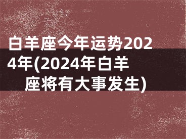 白羊座今年运势2024年(2024年白羊座将有大事发生)