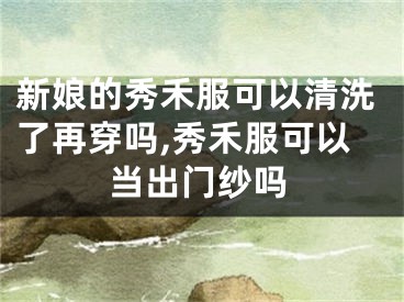 新娘的秀禾服可以清洗了再穿吗,秀禾服可以当出门纱吗