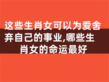 这些生肖女可以为爱舍弃自己的事业,哪些生肖女的命运最好