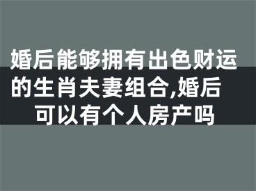 婚后能够拥有出色财运的生肖夫妻组合,婚后可以有个人房产吗