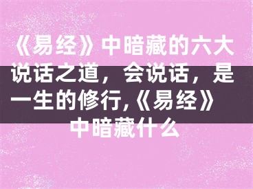 《易经》中暗藏的六大说话之道，会说话，是一生的修行,《易经》中暗藏什么