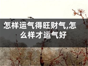 怎样运气得旺财气,怎么样才运气好