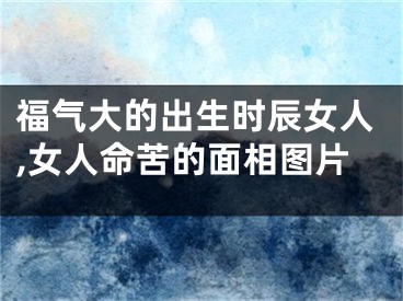 福气大的出生时辰女人,女人命苦的面相图片
