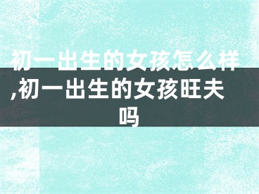 初一出生的女孩怎么样,初一出生的女孩旺夫吗