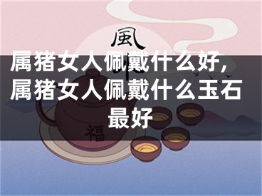 属猪女人佩戴什么好,属猪女人佩戴什么玉石最好