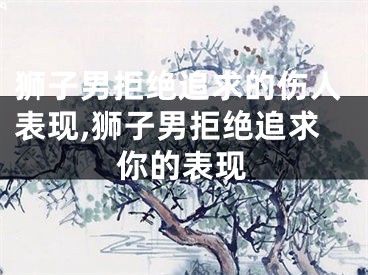 狮子男拒绝追求的伤人表现,狮子男拒绝追求你的表现