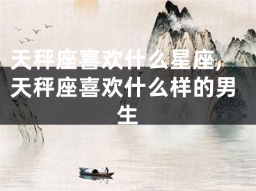 天秤座喜欢什么星座,天秤座喜欢什么样的男生