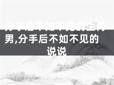 分手后不如不见的生肖男,分手后不如不见的说说