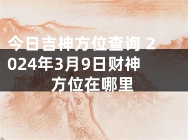 今日吉神方位查询 2024年3月9日财神方位在哪里