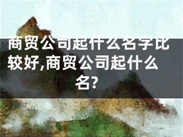 商贸公司起什么名字比较好,商贸公司起什么名?