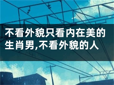 不看外貌只看内在美的生肖男,不看外貌的人